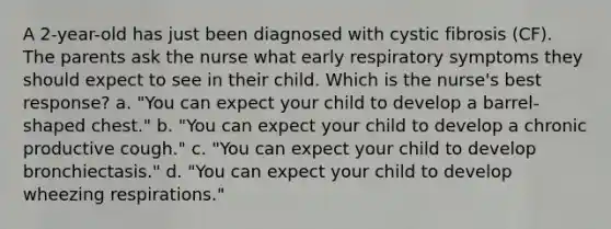 A 2-year-old has just been diagnosed with cystic fibrosis (CF). The parents ask the nurse what early respiratory symptoms they should expect to see in their child. Which is the nurse's best response? a. "You can expect your child to develop a barrel-shaped chest." b. "You can expect your child to develop a chronic productive cough." c. "You can expect your child to develop bronchiectasis." d. "You can expect your child to develop wheezing respirations."