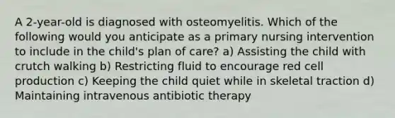 A 2-year-old is diagnosed with osteomyelitis. Which of the following would you anticipate as a primary nursing intervention to include in the child's plan of care? a) Assisting the child with crutch walking b) Restricting fluid to encourage red cell production c) Keeping the child quiet while in skeletal traction d) Maintaining intravenous antibiotic therapy