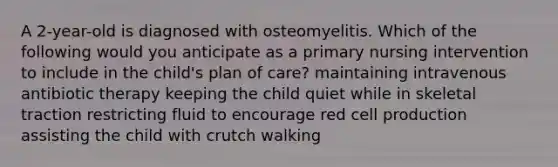 A 2-year-old is diagnosed with osteomyelitis. Which of the following would you anticipate as a primary nursing intervention to include in the child's plan of care? maintaining intravenous antibiotic therapy keeping the child quiet while in skeletal traction restricting fluid to encourage red cell production assisting the child with crutch walking