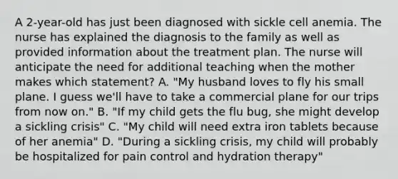 A 2-year-old has just been diagnosed with sickle cell anemia. The nurse has explained the diagnosis to the family as well as provided information about the treatment plan. The nurse will anticipate the need for additional teaching when the mother makes which statement? A. "My husband loves to fly his small plane. I guess we'll have to take a commercial plane for our trips from now on." B. "If my child gets the flu bug, she might develop a sickling crisis" C. "My child will need extra iron tablets because of her anemia" D. "During a sickling crisis, my child will probably be hospitalized for pain control and hydration therapy"