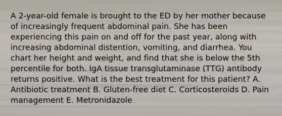 A 2-year-old female is brought to the ED by her mother because of increasingly frequent abdominal pain. She has been experiencing this pain on and off for the past year, along with increasing abdominal distention, vomiting, and diarrhea. You chart her height and weight, and find that she is below the 5th percentile for both. IgA tissue transglutaminase (TTG) antibody returns positive. What is the best treatment for this patient? A. Antibiotic treatment B. Gluten-free diet C. Corticosteroids D. Pain management E. Metronidazole