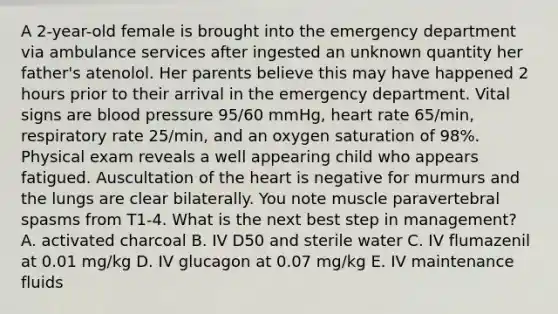 A 2-year-old female is brought into the emergency department via ambulance services after ingested an unknown quantity her father's atenolol. Her parents believe this may have happened 2 hours prior to their arrival in the emergency department. Vital signs are blood pressure 95/60 mmHg, heart rate 65/min, respiratory rate 25/min, and an oxygen saturation of 98%. Physical exam reveals a well appearing child who appears fatigued. Auscultation of the heart is negative for murmurs and the lungs are clear bilaterally. You note muscle paravertebral spasms from T1-4. What is the next best step in management? A. activated charcoal B. IV D50 and sterile water C. IV flumazenil at 0.01 mg/kg D. IV glucagon at 0.07 mg/kg E. IV maintenance fluids