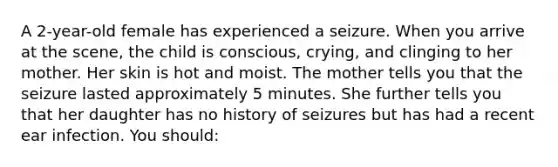 A 2-year-old female has experienced a seizure. When you arrive at the scene, the child is conscious, crying, and clinging to her mother. Her skin is hot and moist. The mother tells you that the seizure lasted approximately 5 minutes. She further tells you that her daughter has no history of seizures but has had a recent ear infection. You should: