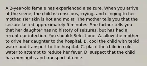 A 2-year-old female has experienced a seizure. When you arrive at the scene, the child is conscious, crying, and clinging to her mother. Her skin is hot and moist. The mother tells you that the seizure lasted approximately 5 minutes. She further tells you that her daughter has no history of seizures, but has had a recent ear infection. You should: Select one: A. allow the mother to drive her daughter to the hospital. B. cool the child with tepid water and transport to the hospital. C. place the child in cold water to attempt to reduce her fever. D. suspect that the child has meningitis and transport at once.