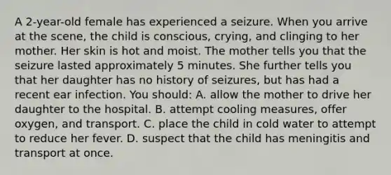 A 2-year-old female has experienced a seizure. When you arrive at the scene, the child is conscious, crying, and clinging to her mother. Her skin is hot and moist. The mother tells you that the seizure lasted approximately 5 minutes. She further tells you that her daughter has no history of seizures, but has had a recent ear infection. You should: A. allow the mother to drive her daughter to the hospital. B. attempt cooling measures, offer oxygen, and transport. C. place the child in cold water to attempt to reduce her fever. D. suspect that the child has meningitis and transport at once.