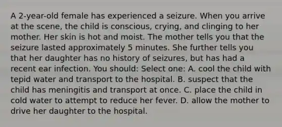 A 2-year-old female has experienced a seizure. When you arrive at the scene, the child is conscious, crying, and clinging to her mother. Her skin is hot and moist. The mother tells you that the seizure lasted approximately 5 minutes. She further tells you that her daughter has no history of seizures, but has had a recent ear infection. You should: Select one: A. cool the child with tepid water and transport to the hospital. B. suspect that the child has meningitis and transport at once. C. place the child in cold water to attempt to reduce her fever. D. allow the mother to drive her daughter to the hospital.