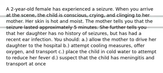 A 2-year-old female has experienced a seizure. When you arrive at the scene, the child is conscious, crying, and clinging to her mother. Her skin is hot and moist. The mother tells you that the seizure lasted approximately 5 minutes. She further tells you that her daughter has no history of seizures, but has had a recent ear infection. You should: a.) allow the mother to drive her daughter to the hospital b.) attempt cooling measures, offer oxygen, and transport c.) place the child in cold water to attempt to reduce her fever d.) suspect that the child has meningitis and transport at once