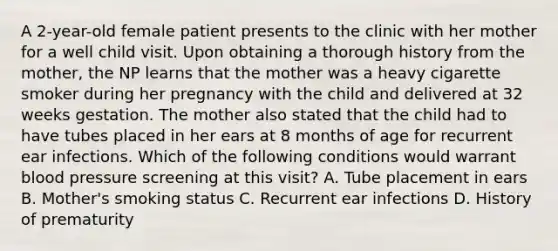 A 2-year-old female patient presents to the clinic with her mother for a well child visit. Upon obtaining a thorough history from the mother, the NP learns that the mother was a heavy cigarette smoker during her pregnancy with the child and delivered at 32 weeks gestation. The mother also stated that the child had to have tubes placed in her ears at 8 months of age for recurrent ear infections. Which of the following conditions would warrant blood pressure screening at this visit? A. Tube placement in ears B. Mother's smoking status C. Recurrent ear infections D. History of prematurity