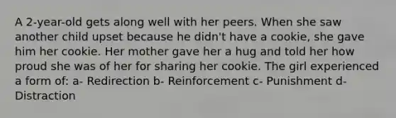 A 2-year-old gets along well with her peers. When she saw another child upset because he didn't have a cookie, she gave him her cookie. Her mother gave her a hug and told her how proud she was of her for sharing her cookie. The girl experienced a form of: a- Redirection b- Reinforcement c- Punishment d- Distraction