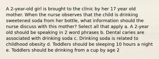 A 2-year-old girl is brought to the clinic by her 17 year old mother. When the nurse observes that the child is drinking sweetened soda from her bottle, what information should the nurse discuss with this mother? Select all that apply a. A 2-year old should be speaking in 2 word phrases b. Dental caries are associated with drinking soda c. Drinking soda is related to childhood obesity d. Toddlers should be sleeping 10 hours a night e. Toddlers should be drinking from a cup by age 2