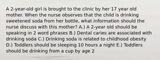 A 2-year-old girl is brought to the clinic by her 17 year old mother. When the nurse observes that the child is drinking sweetened soda from her bottle, what information should the nurse discuss with this mother? A.) A 2-year old should be speaking in 2 word phrases B.) Dental caries are associated with drinking soda C.) Drinking soda is related to childhood obesity D.) Toddlers should be sleeping 10 hours a night E.) Toddlers should be drinking from a cup by age 2