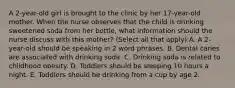 A 2-year-old girl is brought to the clinic by her 17-year-old mother. When the nurse observes that the child is drinking sweetened soda from her bottle, what information should the nurse discuss with this mother? (Select all that apply) A. A 2-year-old should be speaking in 2 word phrases. B. Dental caries are associated with drinking soda. C. Drinking soda is related to childhood obesity. D. Toddlers should be sleeping 10 hours a night. E. Toddlers should be drinking from a cup by age 2.