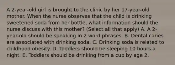 A 2-year-old girl is brought to the clinic by her 17-year-old mother. When the nurse observes that the child is drinking sweetened soda from her bottle, what information should the nurse discuss with this mother? (Select all that apply) A. A 2-year-old should be speaking in 2 word phrases. B. Dental caries are associated with drinking soda. C. Drinking soda is related to childhood obesity. D. Toddlers should be sleeping 10 hours a night. E. Toddlers should be drinking from a cup by age 2.