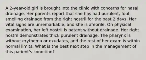 A 2-year-old girl is brought into the clinic with concerns for nasal drainage. Her parents report that she has had purulent, foul-smelling drainage from the right nostril for the past 2 days. Her vital signs are unremarkable, and she is afebrile. On physical examination, her left nostril is patent without drainage. Her right nostril demonstrates thick purulent drainage. The pharynx is without erythema or exudates, and the rest of her exam is within normal limits. What is the best next step in the management of this patient's condition?