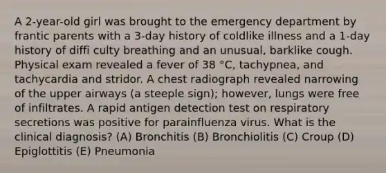 A 2-year-old girl was brought to the emergency department by frantic parents with a 3-day history of coldlike illness and a 1-day history of diffi culty breathing and an unusual, barklike cough. Physical exam revealed a fever of 38 °C, tachypnea, and tachycardia and stridor. A chest radiograph revealed narrowing of the upper airways (a steeple sign); however, lungs were free of infiltrates. A rapid antigen detection test on respiratory secretions was positive for parainfluenza virus. What is the clinical diagnosis? (A) Bronchitis (B) Bronchiolitis (C) Croup (D) Epiglottitis (E) Pneumonia