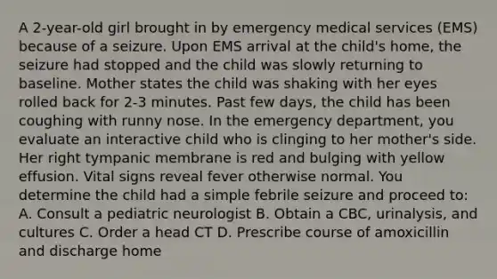 A 2-year-old girl brought in by emergency medical services (EMS) because of a seizure. Upon EMS arrival at the child's home, the seizure had stopped and the child was slowly returning to baseline. Mother states the child was shaking with her eyes rolled back for 2-3 minutes. Past few days, the child has been coughing with runny nose. In the emergency department, you evaluate an interactive child who is clinging to her mother's side. Her right tympanic membrane is red and bulging with yellow effusion. Vital signs reveal fever otherwise normal. You determine the child had a simple febrile seizure and proceed to: A. Consult a pediatric neurologist B. Obtain a CBC, urinalysis, and cultures C. Order a head CT D. Prescribe course of amoxicillin and discharge home