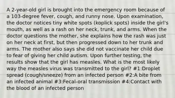 A 2-year-old girl is brought into the emergency room because of a 103-degree fever, cough, and runny nose. Upon examination, the doctor notices tiny white spots (koplick spots) inside the girl's mouth, as well as a rash on her neck, trunk, and arms. When the doctor questions the mother, she explains how the rash was just on her neck at first, but then progressed down to her trunk and arms. The mother also says she did not vaccinate her child due to fear of giving her child autism. Upon further testing, the results show that the girl has measles. What is the most likely way the measles virus was transmitted to the girl? #1:Droplet spread (cough/sneeze) from an infected person #2:A bite from an infected animal #3:Fecal-oral transmission #4:Contact with the blood of an infected person