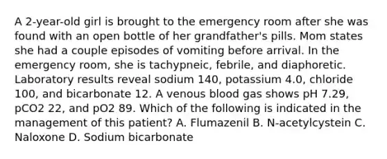 A 2-year-old girl is brought to the emergency room after she was found with an open bottle of her grandfather's pills. Mom states she had a couple episodes of vomiting before arrival. In the emergency room, she is tachypneic, febrile, and diaphoretic. Laboratory results reveal sodium 140, potassium 4.0, chloride 100, and bicarbonate 12. A venous blood gas shows pH 7.29, pCO2 22, and pO2 89. Which of the following is indicated in the management of this patient? A. Flumazenil B. N-acetylcystein C. Naloxone D. Sodium bicarbonate