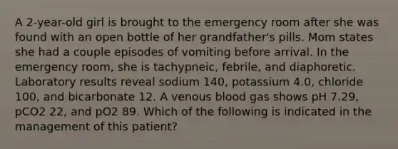 A 2-year-old girl is brought to the emergency room after she was found with an open bottle of her grandfather's pills. Mom states she had a couple episodes of vomiting before arrival. In the emergency room, she is tachypneic, febrile, and diaphoretic. Laboratory results reveal sodium 140, potassium 4.0, chloride 100, and bicarbonate 12. A venous blood gas shows pH 7.29, pCO2 22, and pO2 89. Which of the following is indicated in the management of this patient?