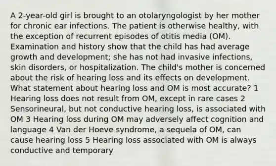 A 2-year-old girl is brought to an otolaryngologist by her mother for chronic ear infections. The patient is otherwise healthy, with the exception of recurrent episodes of otitis media (OM). Examination and history show that the child has had average growth and development; she has not had invasive infections, skin disorders, or hospitalization. The child's mother is concerned about the risk of hearing loss and its effects on development. What statement about hearing loss and OM is most accurate? 1 Hearing loss does not result from OM, except in rare cases 2 Sensorineural, but not conductive hearing loss, is associated with OM 3 Hearing loss during OM may adversely affect cognition and language 4 Van der Hoeve syndrome, a sequela of OM, can cause hearing loss 5 Hearing loss associated with OM is always conductive and temporary