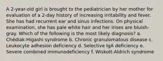 A 2-year-old girl is brought to the pediatrician by her mother for evaluation of a 2-day history of increasing irritability and fever. She has had recurrent ear and sinus infections. On physical examination, she has pale white hair and her irises are bluish-gray. Which of the following is the most likely diagnosis? a. Chédiak-Higashi syndrome b. Chronic granulomatous disease c. Leukocyte adhesion deficiency d. Selective IgA deficiency e. Severe combined immunodeficiency f. Wiskott-Aldrich syndrome