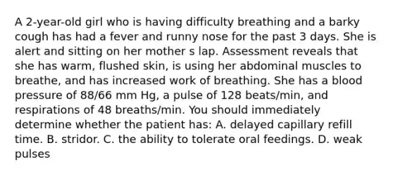 A 2-year-old girl who is having difficulty breathing and a barky cough has had a fever and runny nose for the past 3 days. She is alert and sitting on her mother s lap. Assessment reveals that she has warm, flushed skin, is using her abdominal muscles to breathe, and has increased work of breathing. She has a blood pressure of 88/66 mm Hg, a pulse of 128 beats/min, and respirations of 48 breaths/min. You should immediately determine whether the patient has: A. delayed capillary refill time. B. stridor. C. the ability to tolerate oral feedings. D. weak pulses