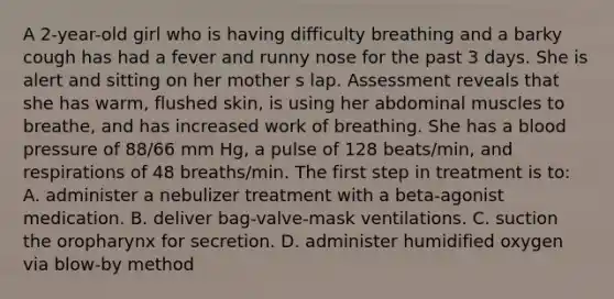 A 2-year-old girl who is having difficulty breathing and a barky cough has had a fever and runny nose for the past 3 days. She is alert and sitting on her mother s lap. Assessment reveals that she has warm, flushed skin, is using her abdominal muscles to breathe, and has increased work of breathing. She has a <a href='https://www.questionai.com/knowledge/kD0HacyPBr-blood-pressure' class='anchor-knowledge'>blood pressure</a> of 88/66 mm Hg, a pulse of 128 beats/min, and respirations of 48 breaths/min. The first step in treatment is to: A. administer a nebulizer treatment with a beta-agonist medication. B. deliver bag-valve-mask ventilations. C. suction the oropharynx for secretion. D. administer humidified oxygen via blow-by method