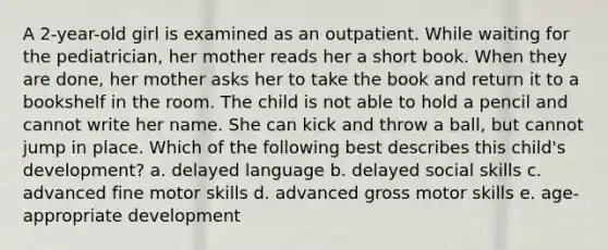 A 2-year-old girl is examined as an outpatient. While waiting for the pediatrician, her mother reads her a short book. When they are done, her mother asks her to take the book and return it to a bookshelf in the room. The child is not able to hold a pencil and cannot write her name. She can kick and throw a ball, but cannot jump in place. Which of the following best describes this child's development? a. delayed language b. delayed social skills c. advanced fine motor skills d. advanced gross motor skills e. age-appropriate development