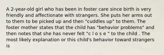 A 2-year-old girl who has been in foster care since birth is very friendly and affectionate with strangers. She puts her arms out to them to be picked up and then "cuddles up" to them. The foster mother states that the child has "behavior problems" and then notes that she has never felt "c l o s e " to the child . The most likely explanation or this child's behavior toward strangers is