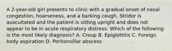 A 2-year-old girl presents to clinic with a gradual onset of nasal congestion, hoarseness, and a barking cough. Stridor is auscultated and the patient is sitting upright and does not appear to be in acute respiratory distress. Which of the following is the most likely diagnosis? A. Croup B. Epiglottitis C. Foreign body aspiration D. Peritonsillar abscess