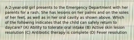 A 2-year-old girl presents to the Emergency Department with her parents for a rash. She has lesions on her palms and on the soles of her feet, as well as in her oral cavity as shown above. Which of the following indicates that the child can safely return to daycare? (A) Ability to tolerate oral intake (B) Active skin lesion resolution (C) Antibiotic therapy is complete (D) Fever resolution