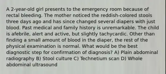 A 2-year-old girl presents to the emergency room because of rectal bleeding. The mother noticed the reddish-colored stools three days ago and has since changed several diapers with just blood. Past medical and family history is unremarkable. The child is afebrile, alert and active, but slightly tachycardic. Other than finding a small amount of blood in the diaper, the rest of the physical examination is normal. What would be the best diagnostic step for confirmation of diagnosis? A) Plain abdominal radiography B) Stool culture C) Technetium scan D) Whole abdominal ultrasound