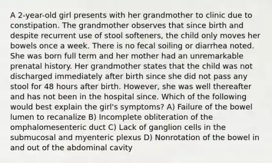 A 2-year-old girl presents with her grandmother to clinic due to constipation. The grandmother observes that since birth and despite recurrent use of stool softeners, the child only moves her bowels once a week. There is no fecal soiling or diarrhea noted. She was born full term and her mother had an unremarkable prenatal history. Her grandmother states that the child was not discharged immediately after birth since she did not pass any stool for 48 hours after birth. However, she was well thereafter and has not been in the hospital since. Which of the following would best explain the girl's symptoms? A) Failure of the bowel lumen to recanalize B) Incomplete obliteration of the omphalomesenteric duct C) Lack of ganglion cells in the submucosal and myenteric plexus D) Nonrotation of the bowel in and out of the abdominal cavity