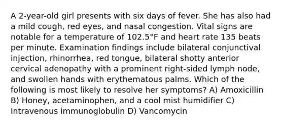 A 2-year-old girl presents with six days of fever. She has also had a mild cough, red eyes, and nasal congestion. Vital signs are notable for a temperature of 102.5°F and heart rate 135 beats per minute. Examination findings include bilateral conjunctival injection, rhinorrhea, red tongue, bilateral shotty anterior cervical adenopathy with a prominent right-sided lymph node, and swollen hands with erythematous palms. Which of the following is most likely to resolve her symptoms? A) Amoxicillin B) Honey, acetaminophen, and a cool mist humidifier C) Intravenous immunoglobulin D) Vancomycin