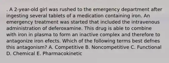 . A 2-year-old girl was rushed to the emergency department after ingesting several tablets of a medication containing iron. An emergency treatment was started that included the intravenous administration of deferoxamine. This drug is able to combine with iron in plasma to form an inactive complex and therefore to antagonize iron efects. Which of the following terms best defnes this antagonism? A. Competitive B. Noncompetitive C. Functional D. Chemical E. Pharmacokinetic