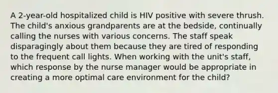 A 2-year-old hospitalized child is HIV positive with severe thrush. The child's anxious grandparents are at the bedside, continually calling the nurses with various concerns. The staff speak disparagingly about them because they are tired of responding to the frequent call lights. When working with the unit's staff, which response by the nurse manager would be appropriate in creating a more optimal care environment for the child?