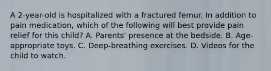 A 2-year-old is hospitalized with a fractured femur. In addition to pain medication, which of the following will best provide pain relief for this child? A. Parents' presence at the bedside. B. Age-appropriate toys. C. Deep-breathing exercises. D. Videos for the child to watch.