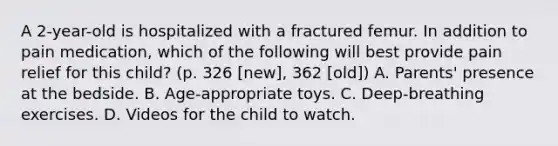 A 2-year-old is hospitalized with a fractured femur. In addition to pain medication, which of the following will best provide pain relief for this child? (p. 326 [new], 362 [old]) A. Parents' presence at the bedside. B. Age-appropriate toys. C. Deep-breathing exercises. D. Videos for the child to watch.