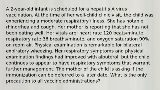 A 2-year-old infant is scheduled for a hepatitis A virus vaccination. At the time of her well-child clinic visit, the child was experiencing a moderate respiratory illness. She has notable rhinorrhea and cough. Her mother is reporting that she has not been eating well. Her vitals are: heart rate 120 beats/minute, respiratory rate 36 breaths/minute, and oxygen saturation 90% on room air. Physical examination is remarkable for bilateral expiratory wheezing. Her respiratory symptoms and physical examination findings had improved with albuterol, but the child continues to appear to have respiratory symptoms that warrant further management. The mother of the child is asking if the immunization can be deferred to a later date. What is the only precaution to all vaccine administrations?