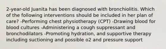 2-year-old Juanita has been diagnosed with bronchiolitis. Which of the following interventions should be included in her plan of care? -Performing chest physiotherapy (CPT) -Drawing blood for blood cultures -Administering a cough suppressant and bronchodilators -Promoting hydration, and supportive therapy including suctioning and possible o2 and pressure support