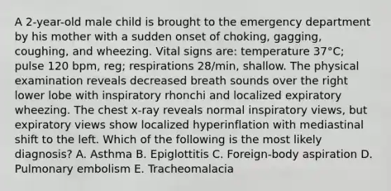 A 2-year-old male child is brought to the emergency department by his mother with a sudden onset of choking, gagging, coughing, and wheezing. Vital signs are: temperature 37°C; pulse 120 bpm, reg; respirations 28/min, shallow. The physical examination reveals decreased breath sounds over the right lower lobe with inspiratory rhonchi and localized expiratory wheezing. The chest x-ray reveals normal inspiratory views, but expiratory views show localized hyperinflation with mediastinal shift to the left. Which of the following is the most likely diagnosis? A. Asthma B. Epiglottitis C. Foreign-body aspiration D. Pulmonary embolism E. Tracheomalacia