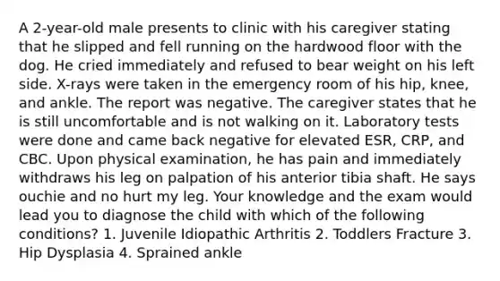 A 2-year-old male presents to clinic with his caregiver stating that he slipped and fell running on the hardwood floor with the dog. He cried immediately and refused to bear weight on his left side. X-rays were taken in the emergency room of his hip, knee, and ankle. The report was negative. The caregiver states that he is still uncomfortable and is not walking on it. Laboratory tests were done and came back negative for elevated ESR, CRP, and CBC. Upon physical examination, he has pain and immediately withdraws his leg on palpation of his anterior tibia shaft. He says ouchie and no hurt my leg. Your knowledge and the exam would lead you to diagnose the child with which of the following conditions? 1. Juvenile Idiopathic Arthritis 2. Toddlers Fracture 3. Hip Dysplasia 4. Sprained ankle