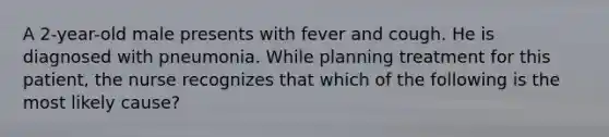 A 2-year-old male presents with fever and cough. He is diagnosed with pneumonia. While planning treatment for this patient, the nurse recognizes that which of the following is the most likely cause?