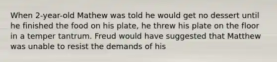 When 2-year-old Mathew was told he would get no dessert until he finished the food on his plate, he threw his plate on the floor in a temper tantrum. Freud would have suggested that Matthew was unable to resist the demands of his