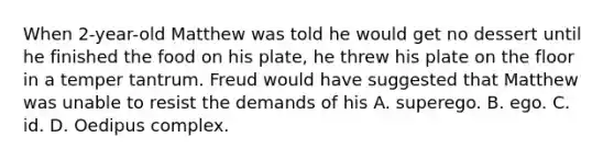 When 2-year-old Matthew was told he would get no dessert until he finished the food on his plate, he threw his plate on the floor in a temper tantrum. Freud would have suggested that Matthew was unable to resist the demands of his A. superego. B. ego. C. id. D. Oedipus complex.