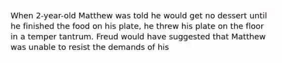 When 2-year-old Matthew was told he would get no dessert until he finished the food on his plate, he threw his plate on the floor in a temper tantrum. Freud would have suggested that Matthew was unable to resist the demands of his