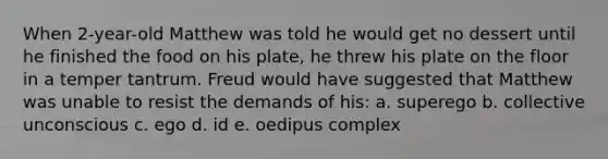 When 2-year-old Matthew was told he would get no dessert until he finished the food on his plate, he threw his plate on the floor in a temper tantrum. Freud would have suggested that Matthew was unable to resist the demands of his: a. superego b. collective unconscious c. ego d. id e. oedipus complex