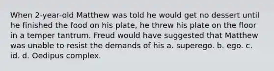 When 2-year-old Matthew was told he would get no dessert until he finished the food on his plate, he threw his plate on the floor in a temper tantrum. Freud would have suggested that Matthew was unable to resist the demands of his a. superego. b. ego. c. id. d. Oedipus complex.