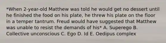 *When 2-year-old Matthew was told he would get no dessert until he finished the food on his plate, he threw his plate on the floor in a temper tantrum. Freud would have suggested that Matthew was unable to resist the demands of his* A. Superego B. Collective unconscious C. Ego D. Id E. Oedipus complex