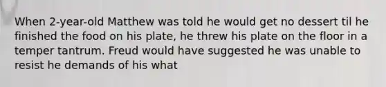 When 2-year-old Matthew was told he would get no dessert til he finished the food on his plate, he threw his plate on the floor in a temper tantrum. Freud would have suggested he was unable to resist he demands of his what